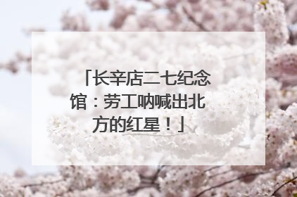 长辛店二七纪念馆：劳工呐喊出北方的红星！
