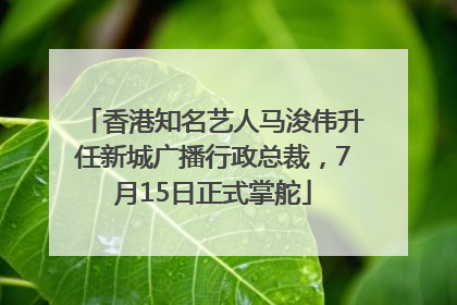 香港知名艺人马浚伟升任新城广播行政总裁，7月15日正式掌舵