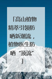 高山植物精萃引领防晒新潮流，植物医生防晒“顶流”