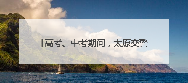 高考、中考期间，太原交警设立20个应急救助站！
