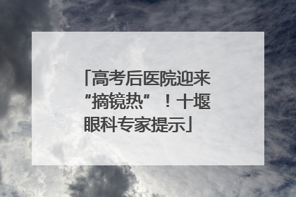 高考后医院迎来“摘镜热”！十堰眼科专家提示