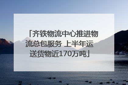 齐铁物流中心推进物流总包服务 上半年运送货物近170万吨