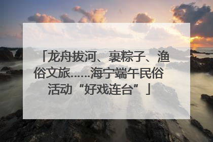 龙舟拔河、裹粽子、渔俗文旅……海宁端午民俗活动“好戏连台”