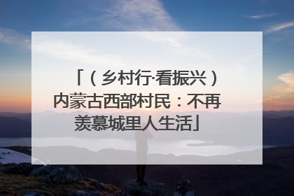 （乡村行·看振兴）内蒙古西部村民：不再羡慕城里人生活