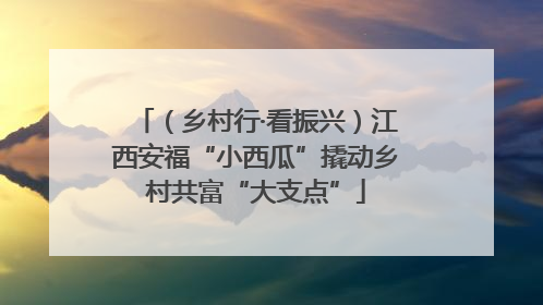 （乡村行·看振兴）江西安福“小西瓜”撬动乡村共富“大支点”