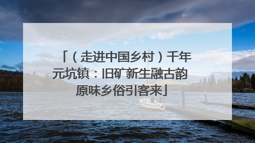 （走进中国乡村）千年元坑镇：旧矿新生融古韵 原味乡俗引客来
