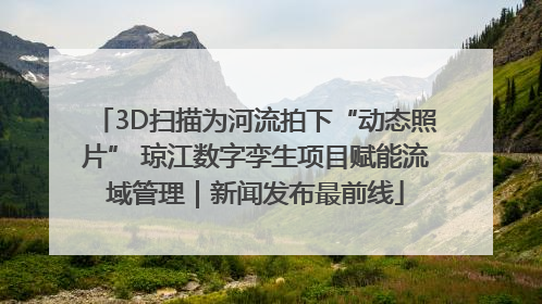 3D扫描为河流拍下“动态照片” 琼江数字孪生项目赋能流域管理｜新闻发布最前线