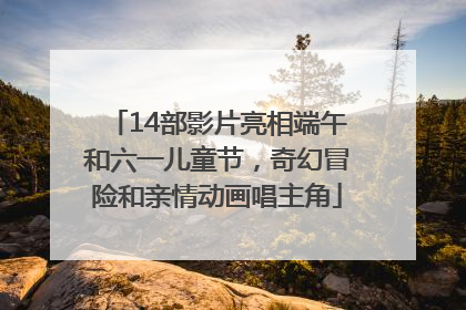 14部影片亮相端午和六一儿童节，奇幻冒险和亲情动画唱主角