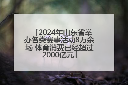 2024年山东省举办各类赛事活动8万余场 体育消费已经超过2000亿元
