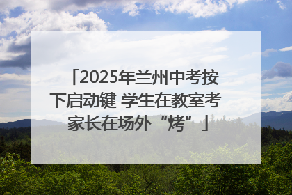 2025年兰州中考按下启动键 学生在教室考 家长在场外“烤”