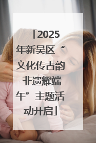 2025年新吴区“文化传古韵 非遗耀端午”主题活动开启