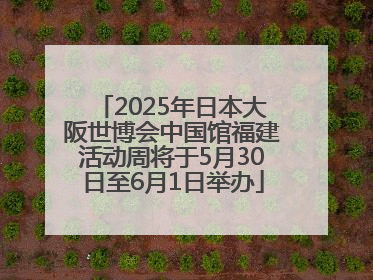 2025年日本大阪世博会中国馆福建活动周将于5月30日至6月1日举办