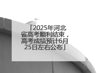 2025年河北省高考顺利结束，高考成绩预计6月25日左右公布