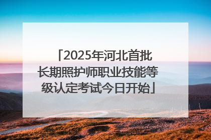 2025年河北首批长期照护师职业技能等级认定考试今日开始