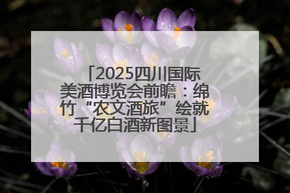 2025四川国际美酒博览会前瞻：绵竹“农文酒旅”绘就千亿白酒新图景