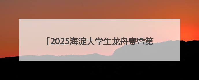 2025海淀大学生龙舟赛暨第三届端午龙舟邀请赛火热开赛