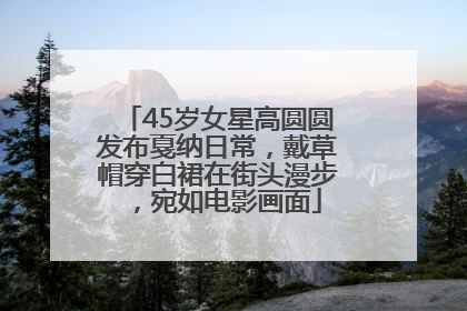 45岁女星高圆圆发布戛纳日常，戴草帽穿白裙在街头漫步，宛如电影画面