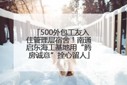 500外包工友入住管理层宿舍！南通启东海工基地用“腾房诚意”拴心留人