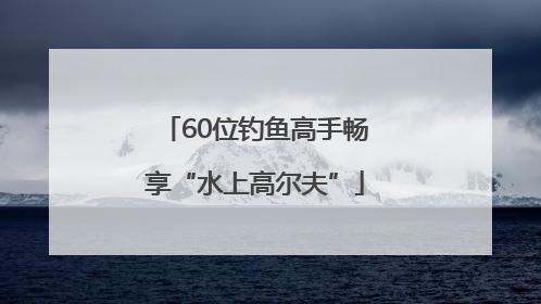 60位钓鱼高手畅享“水上高尔夫”