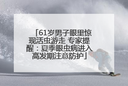 61岁男子眼里惊现活虫游走 专家提醒：夏季眼虫病进入高发期注意防护